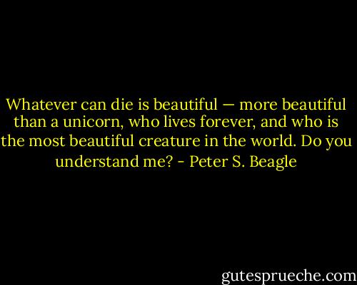 Whatever can die is beautiful — more beautiful than a unicorn, who lives forever, and who is the most beautiful creature in the world. Do you understand me? - Peter S. Beagle