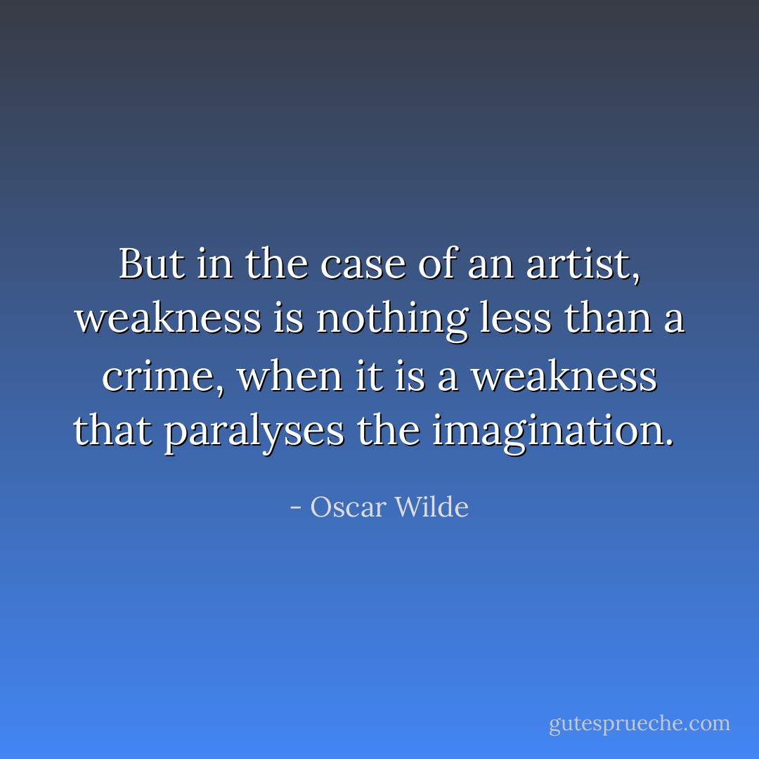 But in the case of an artist, weakness is nothing less than a crime, when it is a weakness that paralyses the imagination.  - Oscar Wilde