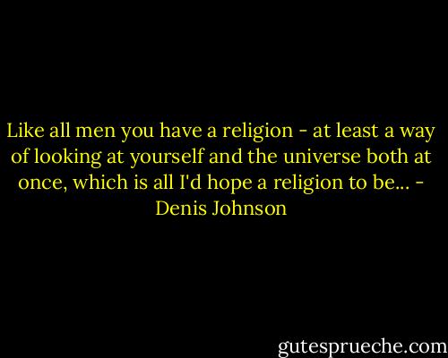 Like all men you have a religion - at least a way of looking at yourself and the universe both at once, which is all I'd hope a religion to be... - Denis Johnson