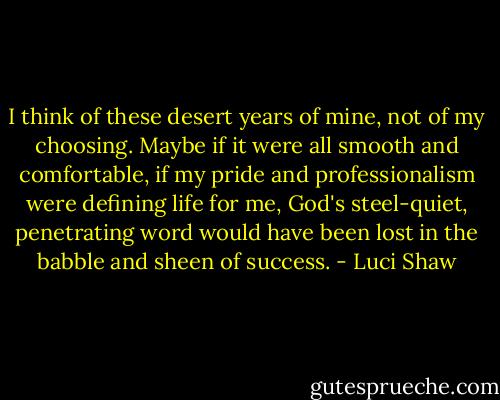 I think of these desert years of mine, not of my choosing. Maybe if it were all smooth and comfortable, if my pride and professionalism were defining life for me, God's steel-quiet, penetrating word would have been lost in the babble and sheen of success. - Luci Shaw