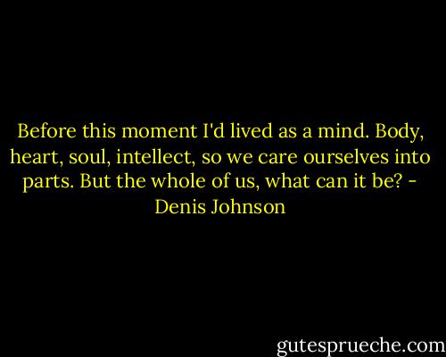 Before this moment I'd lived as a mind. Body, heart, soul, intellect, so we care ourselves into parts. But the whole of us, what can it be? - Denis Johnson