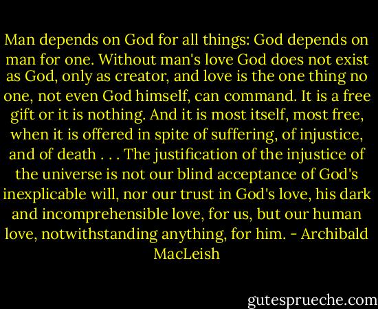 Man depends on God for all things: God depends on man for one. Without man's love God does not exist as God, only as creator, and love is the one thing no one, not even God himself, can command. It is a free gift or it is nothing. And it is most itself, most free, when it is offered in spite of suffering, of injustice, and of death . . . The justification of the injustice of the universe is not our blind acceptance of God's inexplicable will, nor our trust in God's love, his dark and incomprehensible love, for us, but our human love, notwithstanding anything, for him. - Archibald MacLeish
