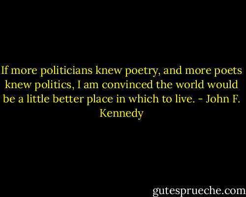 If more politicians knew poetry, and more poets knew politics, I am convinced the world would be a little better place in which to live. - John F. Kennedy