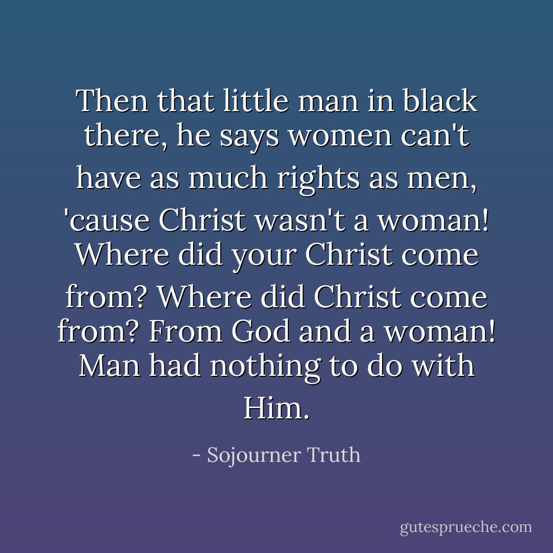 Then that little man in black there, he says women can't have as much rights as men, 'cause Christ wasn't a woman! Where did your Christ come from? Where did Christ come from? From God and a woman! Man had nothing to do with Him. - Sojourner Truth
