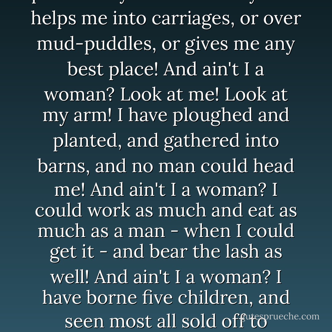 That man over there says that women need to be helped into carriages, and lifted over ditches, and to have the best place everywhere. Nobody ever helps me into carriages, or over mud-puddles, or gives me any best place! And ain't I a woman? Look at me! Look at my arm! I have ploughed and planted, and gathered into barns, and no man could head me! And ain't I a woman? I could work as much and eat as much as a man - when I could get it - and bear the lash as well! And ain't I a woman? I have borne five children, and seen most all sold off to slavery, and when I cried out with my mother's grief, none but Jesus heard me! And ain't I a woman? - Sojourner Truth