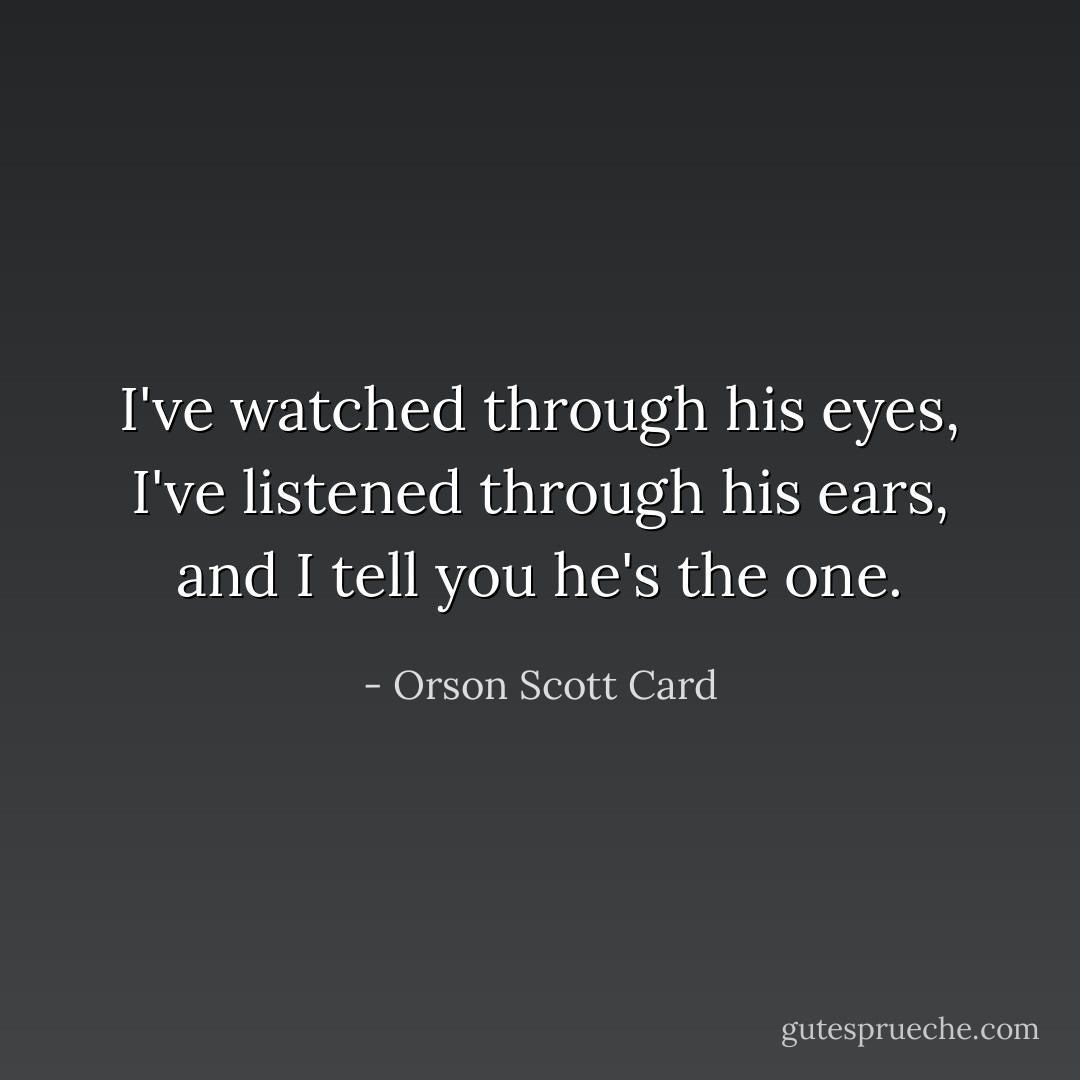 I've watched through his eyes, I've listened through his ears, and I tell you he's the one. - Orson Scott Card