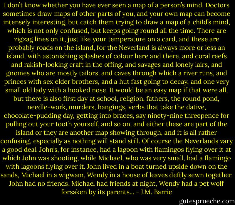 I don’t know whether you have ever seen a map of a person’s mind. Doctors sometimes draw maps of other parts of you, and your own map can become intensely interesting, but catch them trying to draw a map of a child’s mind, which is not only confused, but keeps going round all the time. There are zigzag lines on it, just like your temperature on a card, and these are probably roads on the island, for the Neverland is always more or less an island, with astonishing splashes of colour here and there, and coral reefs and rakish-looking craft in the offing, and savages and lonely lairs, and gnomes who are mostly tailors, and caves through which a river runs, and princes with sex elder brothers, and a hut fast going to decay, and one very small old lady with a hooked nose. It would be an easy map if that were all, but there is also first day at school, religion, fathers, the round pond, needle-work, murders, hangings, verbs that take the dative, chocolate-pudding day, getting into braces, say ninety-nine threepence for pulling out your tooth yourself, and so on, and either these are part of the island or they are another map showing through, and it is all rather confusing, especially as nothing will stand still.<br />Of course the Neverlands vary a good deal. John’s, for instance, had a lagoon with flamingos flying over it at which John was shooting, while Michael, who was very small, had a flamingo with lagoons flying over it. John lived in a boat turned upside down on the sands, Michael in a wigwam, Wendy in a house of leaves deftly sewn together. John had no friends, Michael had friends at night, Wendy had a pet wolf forsaken by its parents... - J.M. Barrie