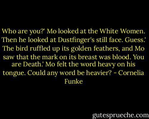 Who are you?' Mo looked at the White Women. Then he looked at Dustfinger's still face.<br />Guess.' The bird ruffled up its golden feathers, and Mo saw that the mark on its breast was blood.<br />You are Death.' Mo felt the word heavy on his tongue. Could any word be heavier? - Cornelia Funke