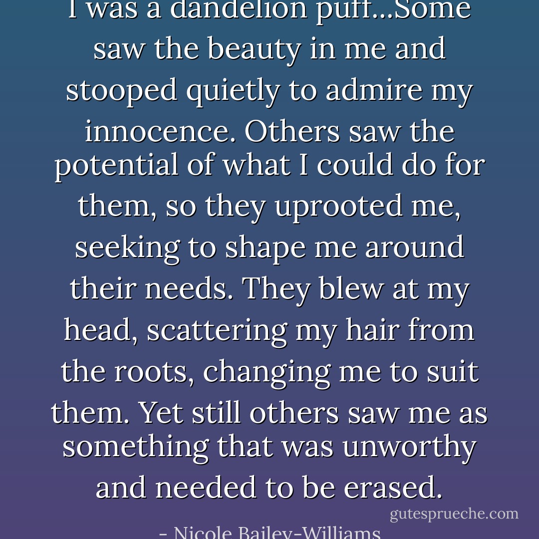 I was a dandelion puff...Some saw the beauty in me and stooped quietly to admire my innocence. Others saw the potential of what I could do for them, so they uprooted me, seeking to shape me around their needs. They blew at my head, scattering my hair from the roots, changing me to suit them. Yet still others saw me as something that was unworthy and needed to be erased. - Nicole Bailey-Williams