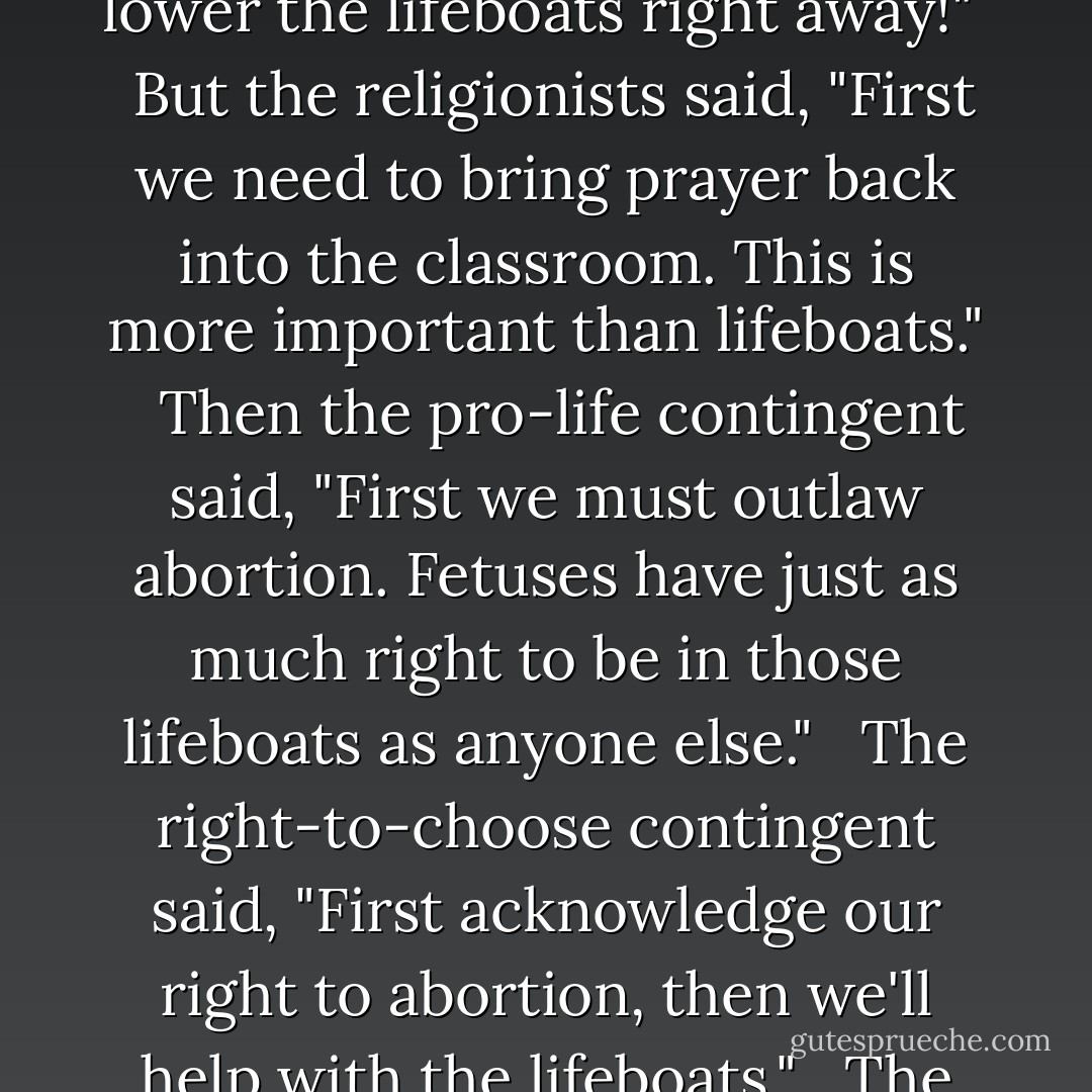 The ship was sinking---and sinking fast. The captain told the passengers and crew, "We've got to get the lifeboats in the water right away." <br />But the crew said, "First we have to end capitalist oppression of the working class. Then we'll take care of the lifeboats." <br /><br />Then the women said, "First we want equal pay for equal work. The lifeboats can wait." <br /><br />The racial minorities said, "First we need to end racial discrimination. Then seating in the lifeboats will be allotted fairly." <br /><br />The captain said, "These are all important issues, but they won't matter a damn if we don't survive. We've got to lower the lifeboats right away!" <br /><br />But the religionists said, "First we need to bring prayer back into the classroom. This is more important than lifeboats." <br /><br />Then the pro-life contingent said, "First we must outlaw abortion. Fetuses have just as much right to be in those lifeboats as anyone else." <br /><br />The right-to-choose contingent said, "First acknowledge our right to abortion, then we'll help with the lifeboats." <br /><br />The socialists said, "First we must redistribute the wealth. Once that's done everyone will work equally hard at lowering the lifeboats." <br /><br />The animal-rights activists said, "First we must end the use of animals in medical experiments. We can't let this be subordinated to lowering the lifeboats." <br /><br />Finally the ship sank, and because none of the lifeboats had been lowered, everyone drowned. <br /><br />The last thought of more than one of them was, "I never dreamed that solving humanity's problems would take so long---or that the ship would sink so SUDDENLY. - Daniel Quinn
