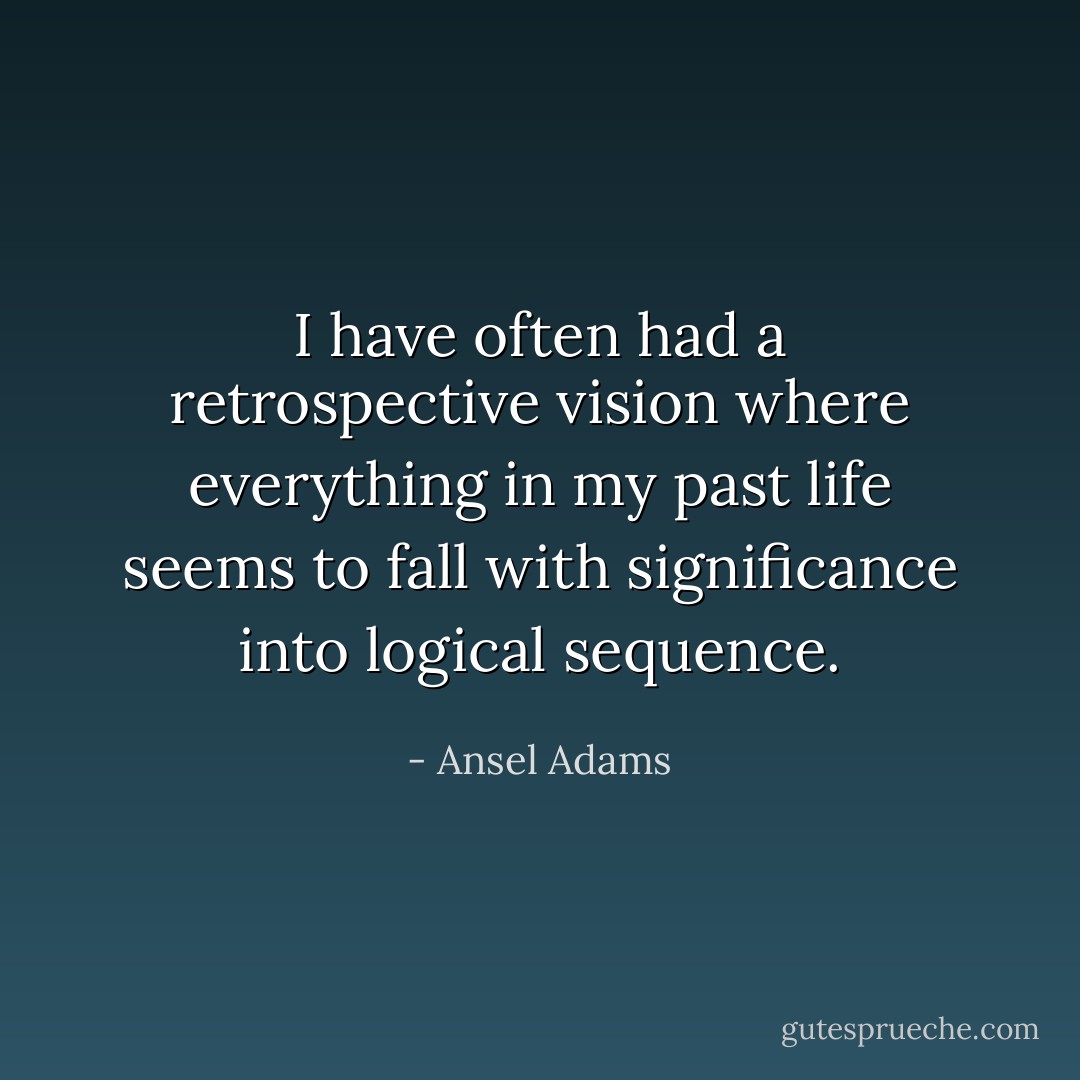 I have often had a retrospective vision where everything in my past life seems to fall with significance into logical sequence. - Ansel Adams