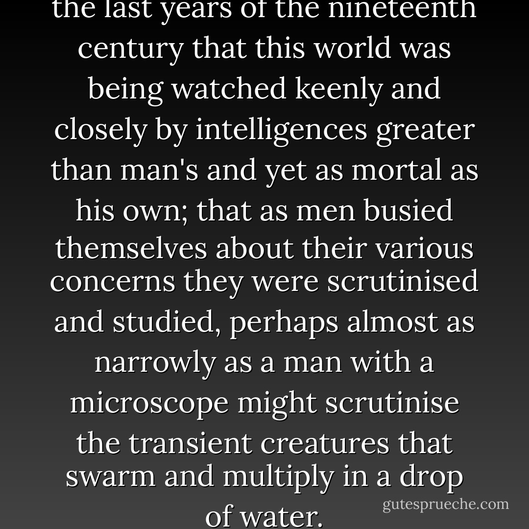 No one would have believed in the last years of the nineteenth century that this world was being watched keenly and closely by intelligences greater than man's and yet as mortal as his own; that as men busied themselves about their various concerns they were scrutinised and studied, perhaps almost as narrowly as a man with a microscope might scrutinise the transient creatures that swarm and multiply in a drop of water. - H.G. Wells