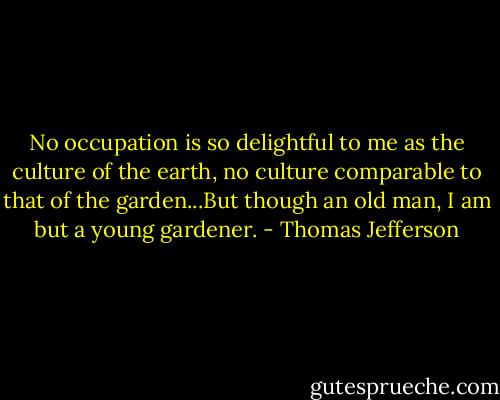 No occupation is so delightful to me as the culture of the earth, no culture comparable to that of the garden...But though an old man, I am but a young gardener. - Thomas Jefferson