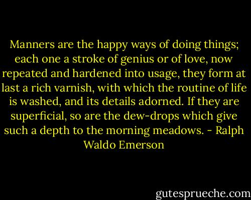 Manners are the happy ways of doing things; each one a stroke of genius or of love, now repeated and hardened into usage, they form at last a rich varnish, with which the routine of life is washed, and its details adorned. If they are superficial, so are the dew-drops which give such a depth to the morning meadows. - Ralph Waldo Emerson