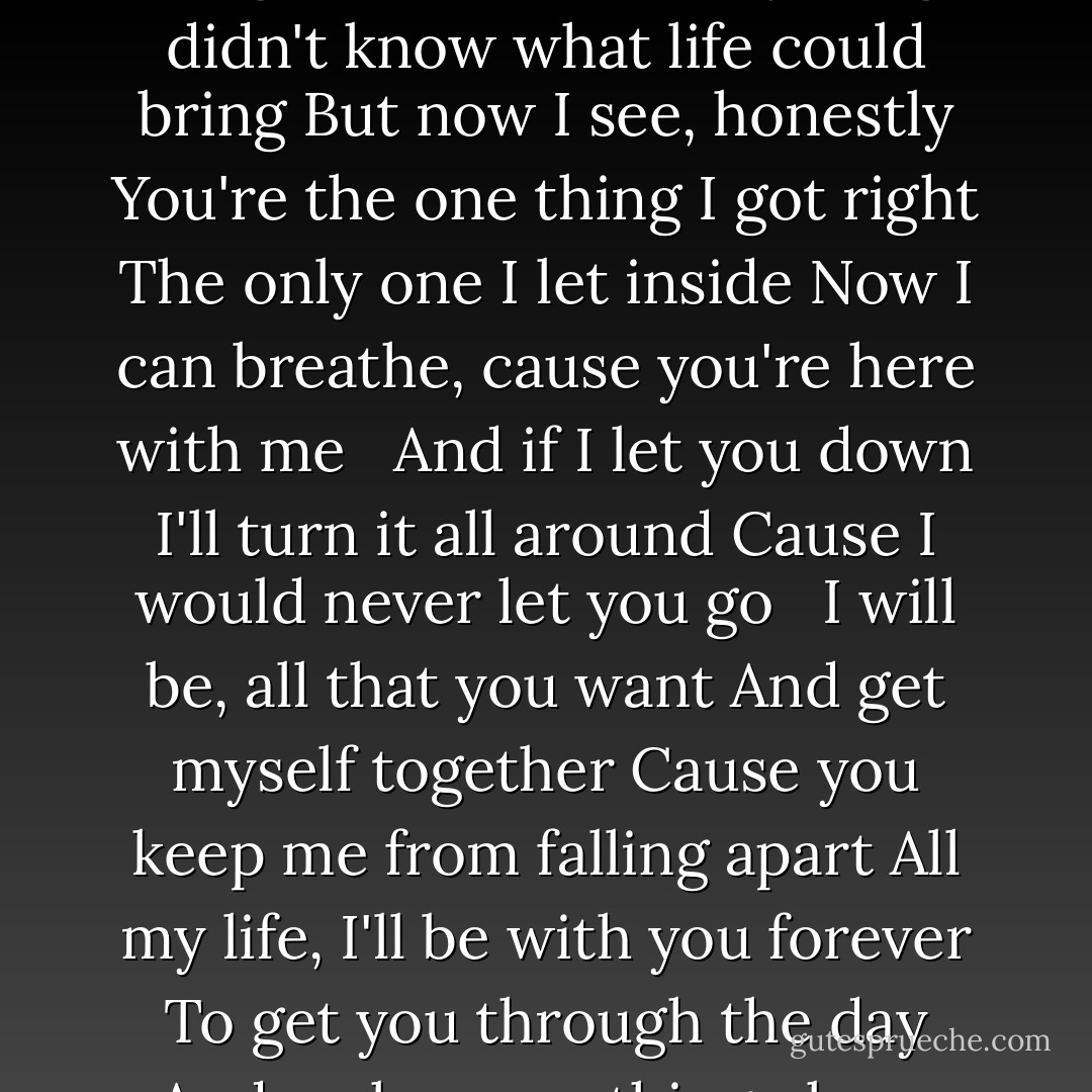 There's nothing I could say to you<br />Nothing I could ever do to make you see<br />What you mean to me<br />All the pain, the tears I cried<br />Still you never said goodbye and now I know<br />How far you'd go<br /><br /><br />I know I let you down<br />But it's not like that now<br />This time I'll never let you go<br /><br /><br />I will be, all that you want<br />And get myself together<br />Cause you keep me from falling apart<br />All my life, I'll be with you forever<br />To get you through the day<br />And make everything okay<br /><br /><br />I thought that I had everything<br />I didn't know what life could bring<br />But now I see, honestly<br />You're the one thing I got right<br />The only one I let inside<br />Now I can breathe, cause you're here with me<br /><br /><br />And if I let you down<br />I'll turn it all around<br />Cause I would never let you go<br /><br /><br />I will be, all that you want<br />And get myself together<br />Cause you keep me from falling apart<br />All my life, I'll be with you forever<br />To get you through the day<br />And make everything okay<br /><br /><br />Cause without you I cant sleep<br />I'm not gonna ever, ever let you leave<br />You're all I've got, you're all I want<br />Yeah<br /><br />And without you I don't know what I'd do<br />I can never, ever live a day without you<br />Here with me, do you see,<br />You're all I need<br /><br />And I will be, all that you want<br />And get myself together<br />Cause you keep me from falling apart<br />All my life (my life), I'll be with you forever<br />To get you through the day<br />And make everything okay. - Avril Lavigne