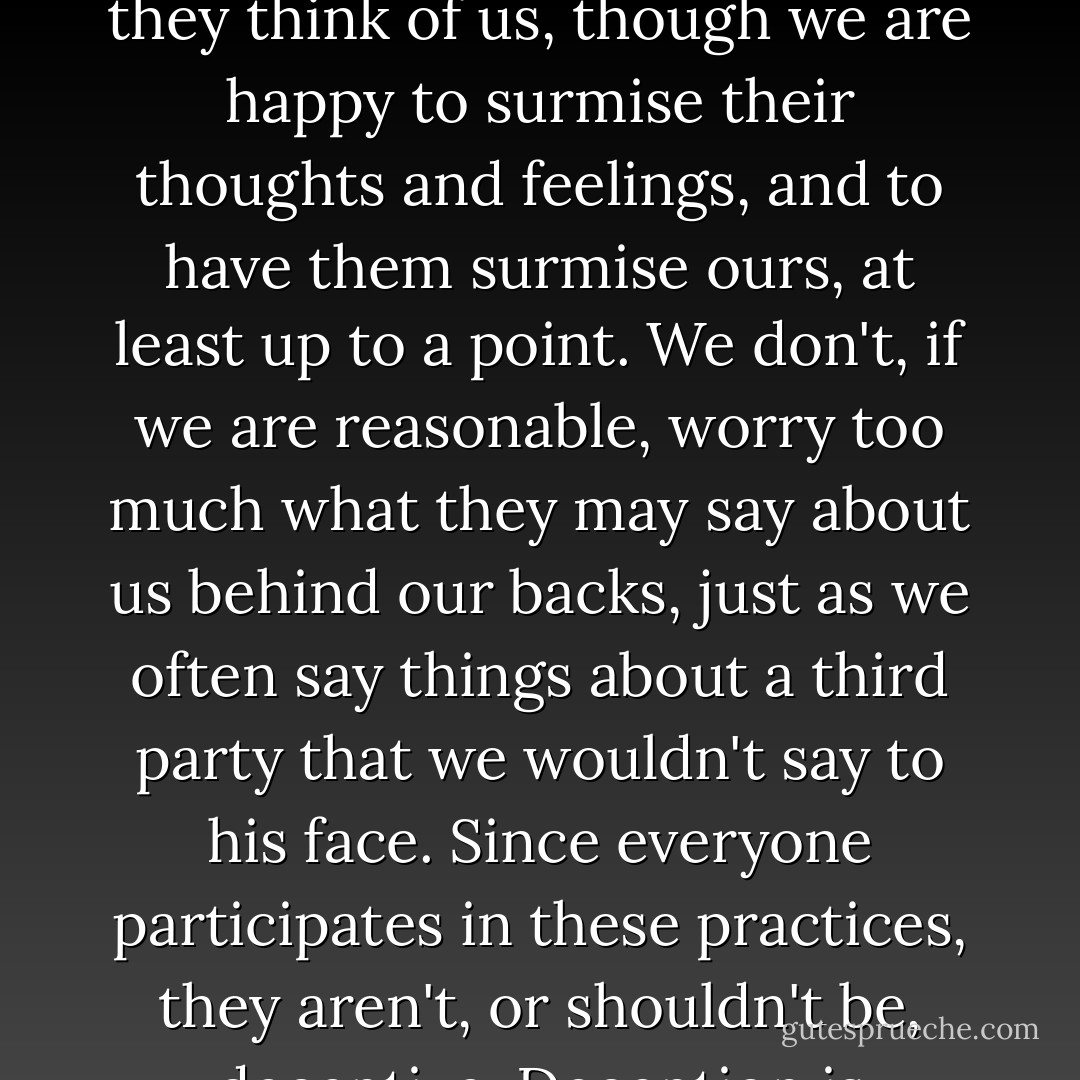 The social dimension of reticence and nonacknowledgment is most developed in forms of politeness and deference. We don't want to tell people what we think of them, and we don't want to hear from them what they think of us, though we are happy to surmise their thoughts and feelings, and to have them surmise ours, at least up to a point. We don't, if we are reasonable, worry too much what they may say about us behind our backs, just as we often say things about a third party that we wouldn't say to his face. Since everyone participates in these practices, they aren't, or shouldn't be, deceptive. Deception is another matter, and sometimes we have reason to object to it, though sometimes we have no business knowing the truth, even about how someone really feels about us. - Thomas Nagel