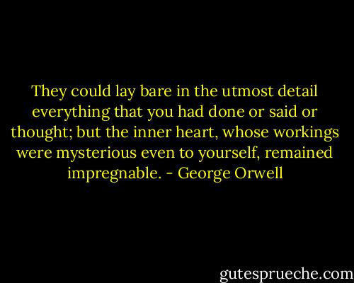 They could lay bare in the utmost detail everything that you had done or said or thought; but the inner heart, whose workings were mysterious even to yourself, remained impregnable. - George Orwell