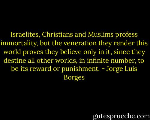 Israelites, Christians and Muslims profess immortality, but the veneration they render this world proves they believe only in it, since they destine all other worlds, in infinite number, to be its reward or punishment. - Jorge Luis Borges
