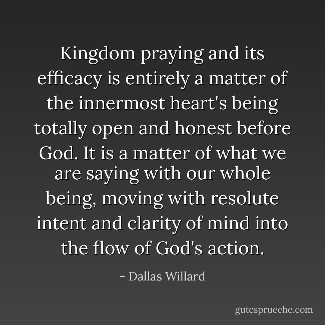 Kingdom praying and its efficacy is entirely a matter of the innermost heart's being totally open and honest before God. It is a matter of what we are saying with our whole being, moving with resolute intent and clarity of mind into the flow of God's action. - Dallas Willard