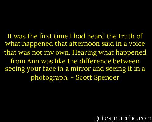 It was the first time I had heard the truth of what happened that afternoon said in a voice that was not my own. Hearing what happened from Ann was like the difference between seeing your face in a mirror and seeing it in a photograph. - Scott Spencer