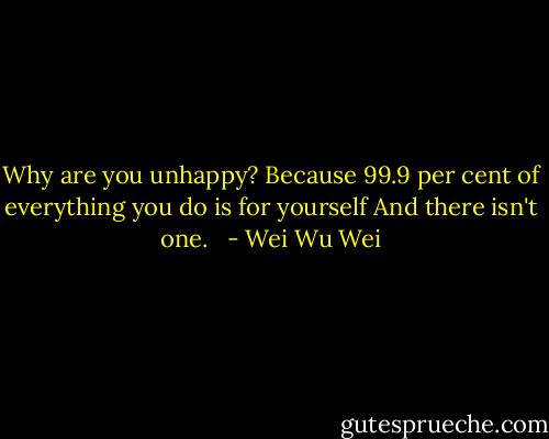 Why are you unhappy? Because 99.9 per cent of everything you do is for yourself And there isn't one.<br /><br /> - Wei Wu Wei