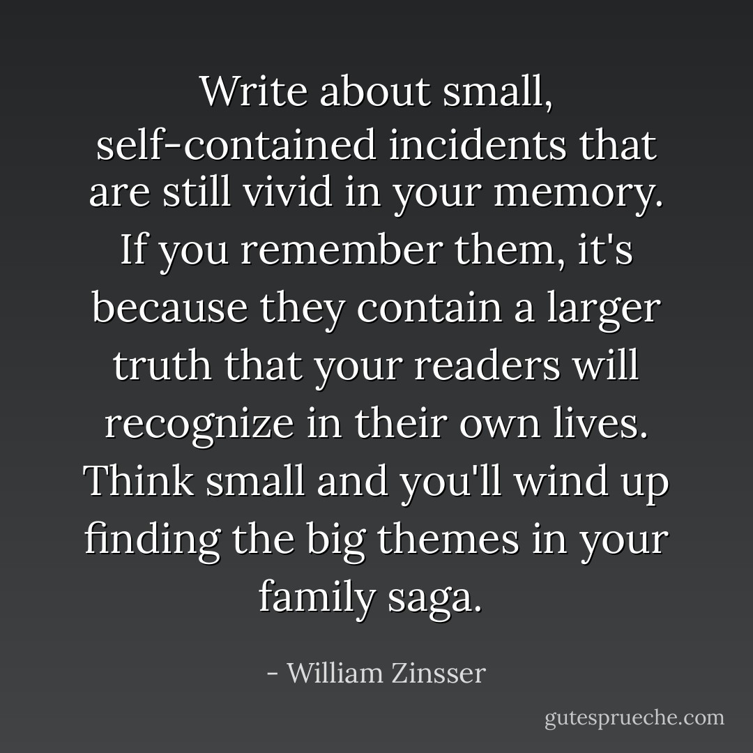 Write about small, self-contained incidents that are still vivid in your memory. If you remember them, it's because they contain a larger truth that your readers will recognize in their own lives. Think small and you'll wind up finding the big themes in your family saga.  - William Zinsser