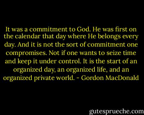 It was a commitment to God. He was first on the calendar that day where He belongs every day. And it is not the sort of commitment one compromises. Not if one wants to seize time and keep it under control. It is the start of an organized day, an organized life, and an organized private world. - Gordon MacDonald
