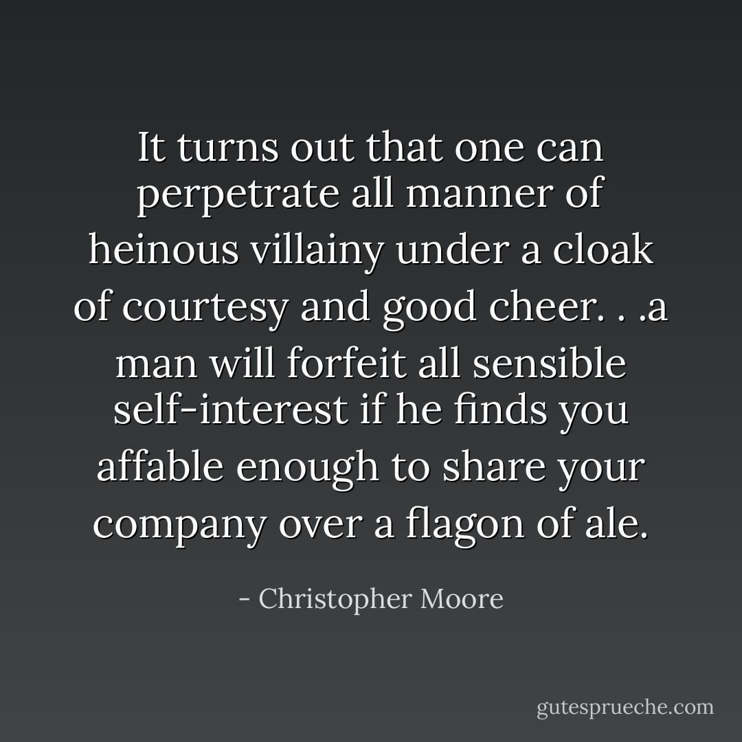 It turns out that one can perpetrate all manner of heinous villainy under a cloak of courtesy and good cheer. . .a man will forfeit all sensible self-interest if he finds you affable enough to share your company over a flagon of ale. - Christopher Moore