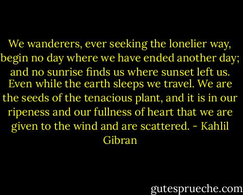 We wanderers, ever seeking the lonelier way, begin no day where we have ended another day; and no sunrise finds us where sunset left us. Even while the earth sleeps we travel. We are the seeds of the tenacious plant, and it is in our ripeness and our fullness of heart that we are given to the wind and are scattered. - Kahlil Gibran