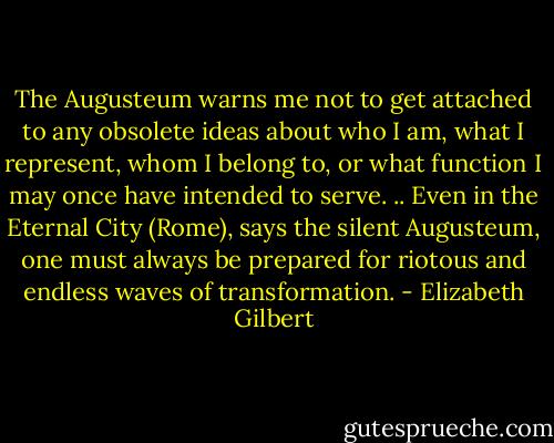 The Augusteum warns me not to get attached to any obsolete ideas about who I am, what I represent, whom I belong to, or what function I may once have intended to serve. .. Even in the Eternal City (Rome), says the silent Augusteum, one must always be prepared for riotous and endless waves of transformation. - Elizabeth Gilbert
