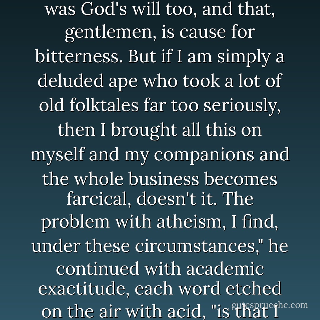 You see, that is my dilemma. Because if I was led by God to love God, step by step, as it seemed, if I accept that the beauty and the rapture were real and true, then the rest of it was God's will too, and that, gentlemen, is cause for bitterness. But if I am simply a deluded ape who took a lot of old folktales far too seriously, then I brought all this on myself and my companions and the whole business becomes farcical, doesn't it. The problem with atheism, I find, under these circumstances," he continued with academic exactitude, each word etched on the air with acid, "is that I have no one to despise but myself. If, however, I choose to believe that God is vicious, then at least I have the solace of hating God. - Mary Doria Russell