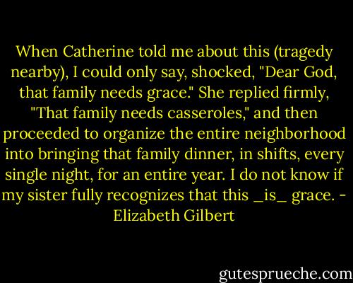 When Catherine told me about this (tragedy nearby), I could only say, shocked, "Dear God, that family needs grace."<br />She replied firmly, "That family needs casseroles," and then proceeded to organize the entire neighborhood into bringing that family dinner, in shifts, every single night, for an entire year. I do not know if my sister fully recognizes that this _is_ grace. - Elizabeth Gilbert