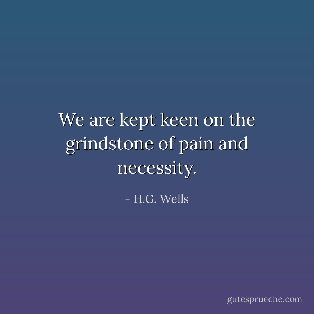 We are kept keen on the grindstone of pain and necessity. - H.G. Wells