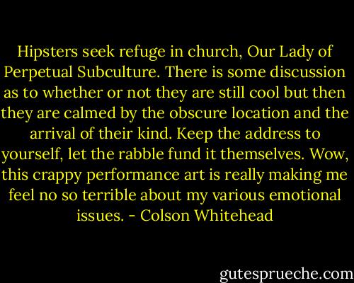 Hipsters seek refuge in church, Our Lady of Perpetual Subculture. There is some discussion as to whether or not they are still cool but then they are calmed by the obscure location and the arrival of their kind. Keep the address to yourself, let the rabble fund it themselves. Wow, this crappy performance art is really making me feel no so terrible about my various emotional issues. - Colson Whitehead