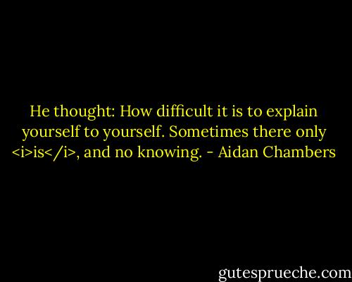 He thought: How difficult it is to explain yourself to yourself. Sometimes there only <i>is</i>, and no knowing. - Aidan Chambers
