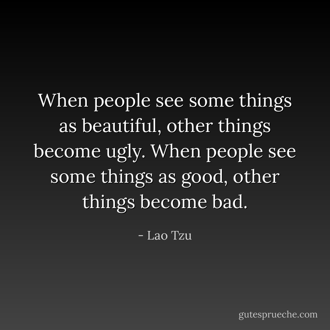 When people see some things as beautiful,<br />other things become ugly.<br />When people see some things as good,<br />other things become bad. - Lao Tzu