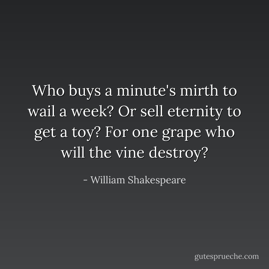 Who buys a minute's mirth to wail a week? Or sell eternity to get a toy? For one grape who will the vine destroy? - William Shakespeare