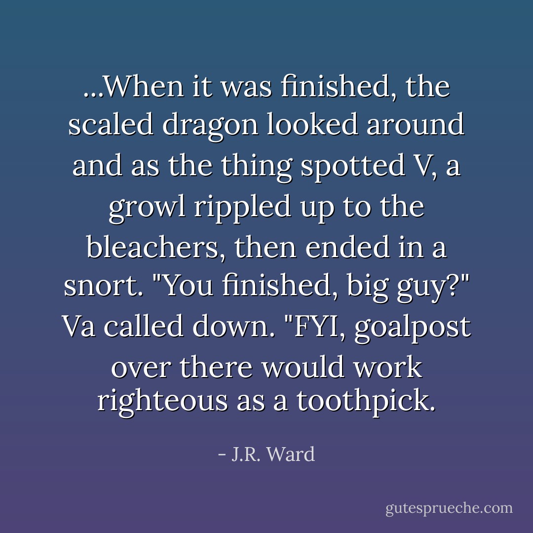 ...When it was finished, the scaled dragon looked around and as the thing spotted V, a growl rippled up to the bleachers, then ended in a snort. "You finished, big guy?" Va called down. "FYI, goalpost over there would work righteous as a toothpick. - J.R. Ward