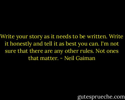 Write your story as it needs to be written. Write it honestly and tell it as best you can. I'm not sure that there are any other rules. Not ones that matter. - Neil Gaiman