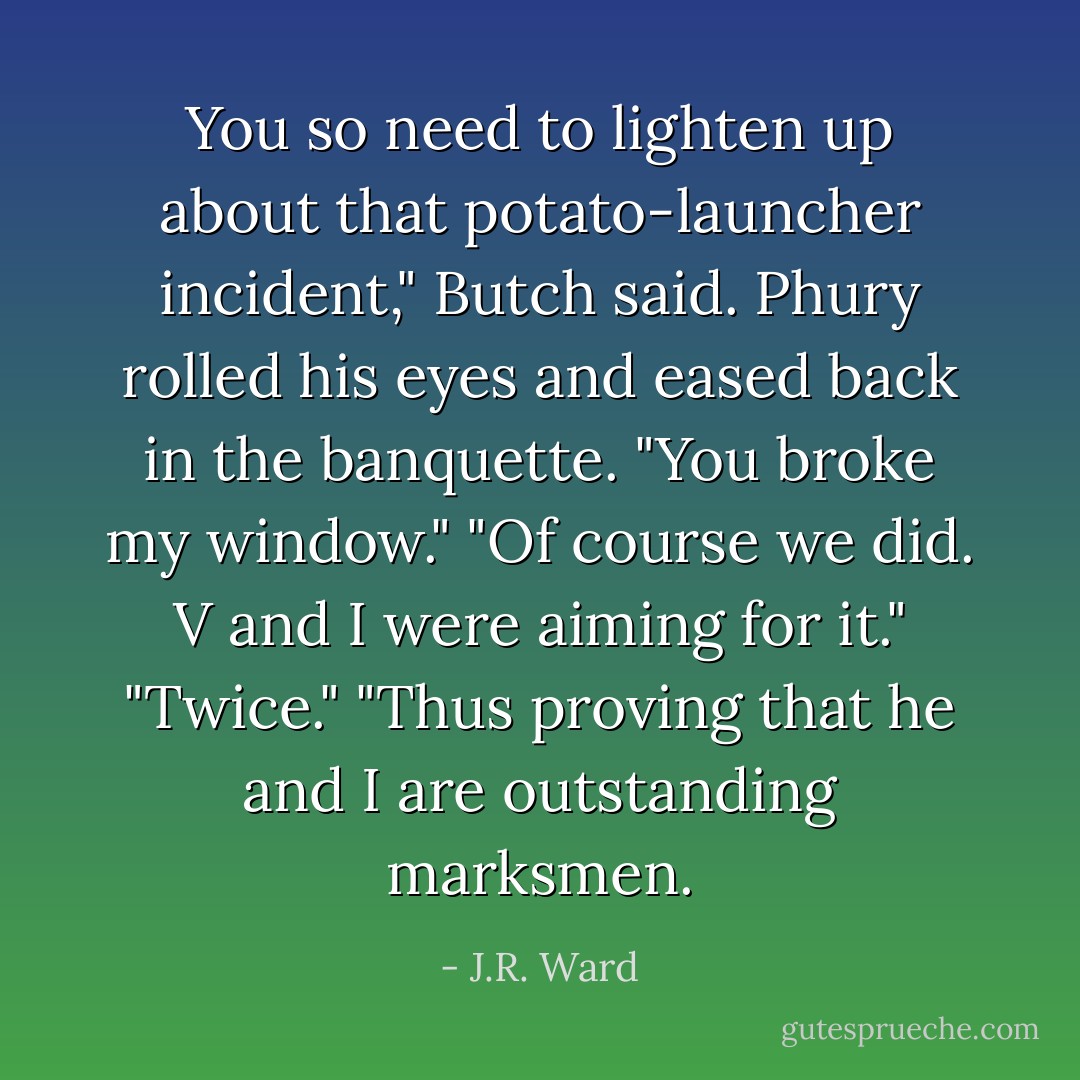 You so need to lighten up about that potato-launcher incident," Butch said.<br />Phury rolled his eyes and eased back in the banquette. "You broke my window."<br />"Of course we did. V and I were aiming for it."<br />"Twice."<br />"Thus proving that he and I are outstanding marksmen. - J.R. Ward