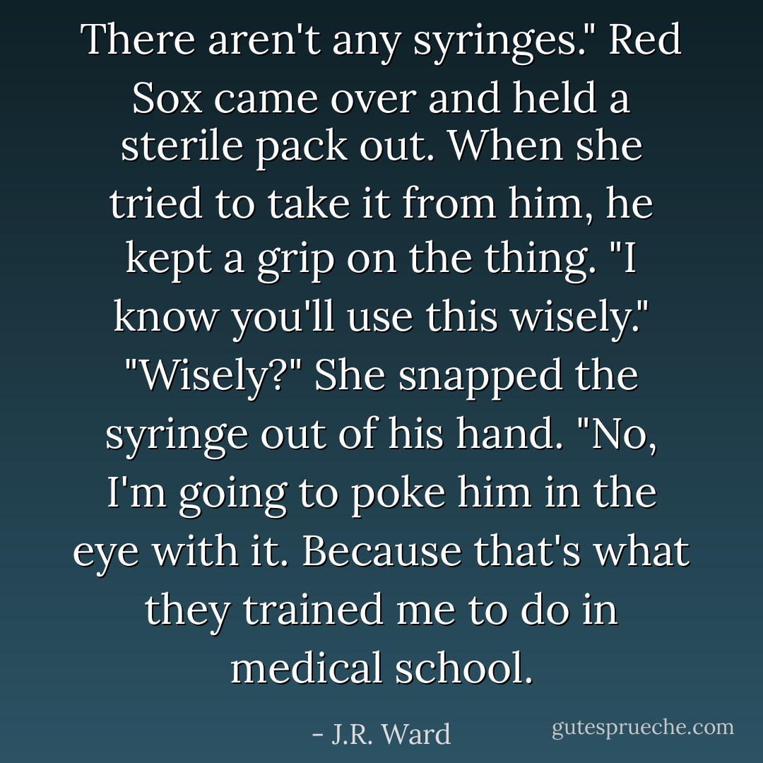 There aren't any syringes." Red Sox came over and held a sterile pack out. When she tried to take it from him, he kept a grip on the thing. "I know you'll use this wisely."<br />"Wisely?" She snapped the syringe out of his hand. "No, I'm going to poke him in the eye with it. Because that's what they trained me to do in medical school. - J.R. Ward