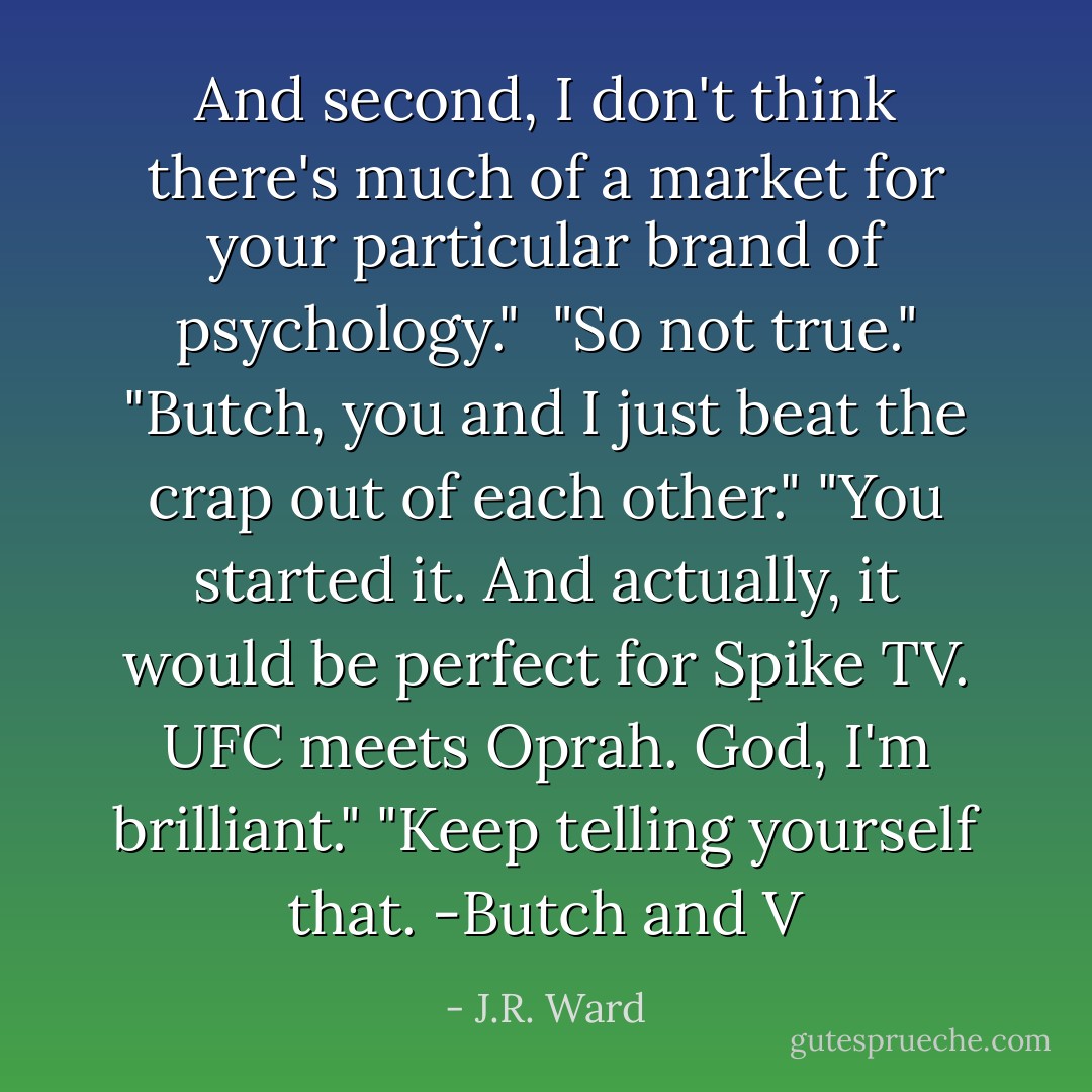 And second, I don't think there's much of a market for your particular brand of psychology." <br />"So not true."<br />"Butch, you and I just beat the crap out of each other."<br />"You started it. And actually, it would be perfect for Spike TV. UFC meets Oprah. God, I'm brilliant."<br />"Keep telling yourself that.<br />-Butch and V - J.R. Ward