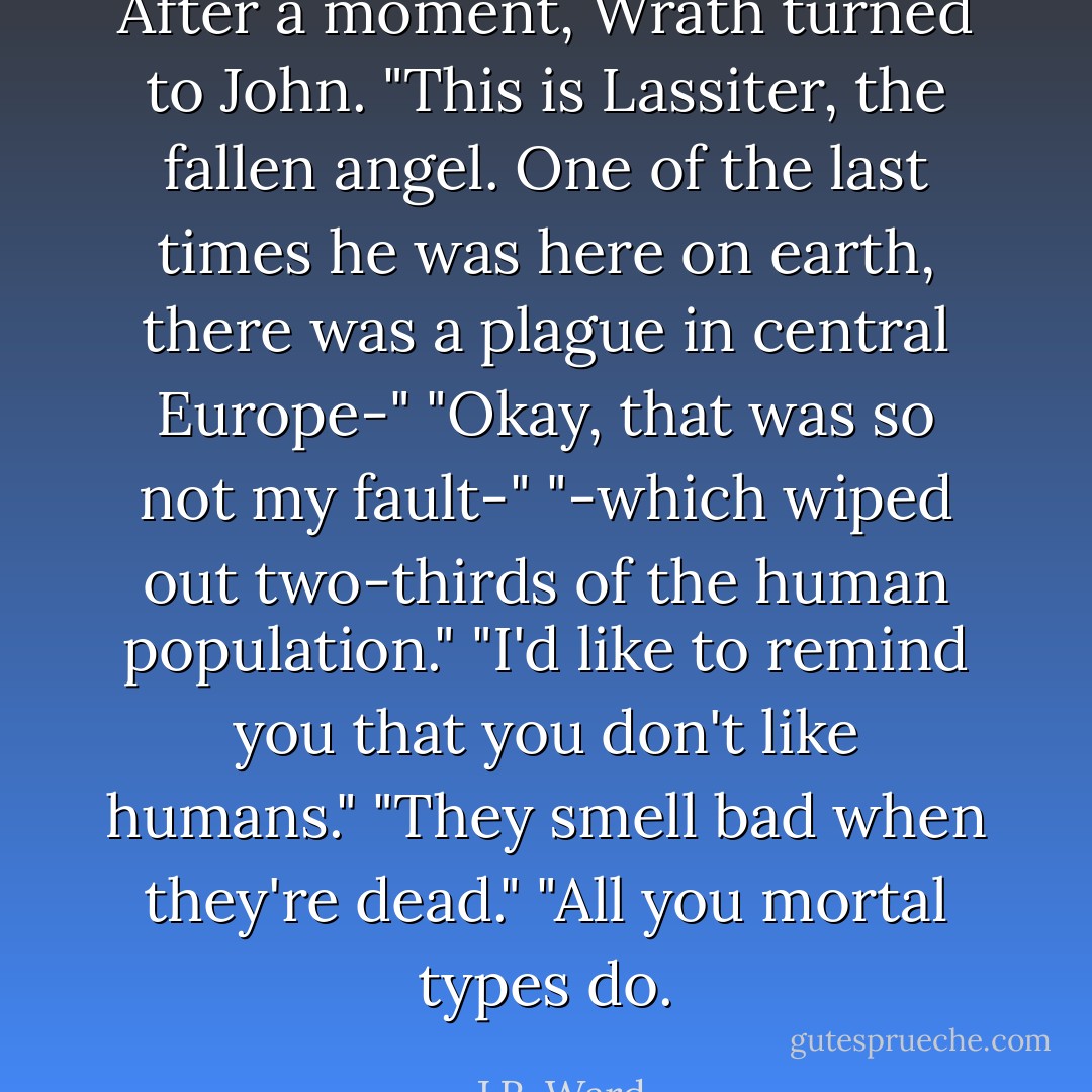 After a moment, Wrath turned to John. "This is Lassiter, the fallen angel. One of the last times he was here on earth, there was a plague in central Europe-"<br />"Okay, that was so not my fault-"<br />"-which wiped out two-thirds of the human population."<br />"I'd like to remind you that you don't like humans."<br />"They smell bad when they're dead."<br />"All you mortal types do. - J.R. Ward