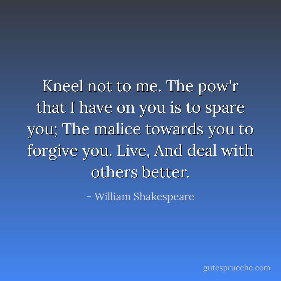 Kneel not to me.<br />The pow'r that I have on you is to spare you;<br />The malice towards you to forgive you. Live,<br />And deal with others better. - William Shakespeare