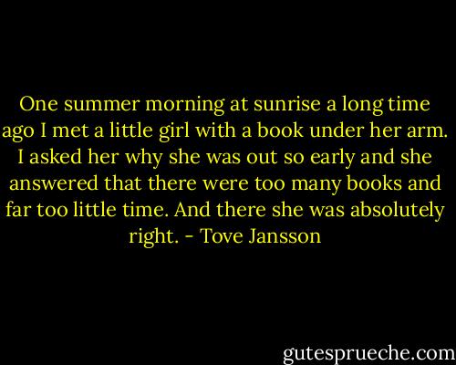 One summer morning at sunrise a long time ago<br />I met a little girl with a book under her arm.<br />I asked her why she was out so early and<br />she answered that there were too many books and<br />far too little time. And there she was absolutely right. - Tove Jansson