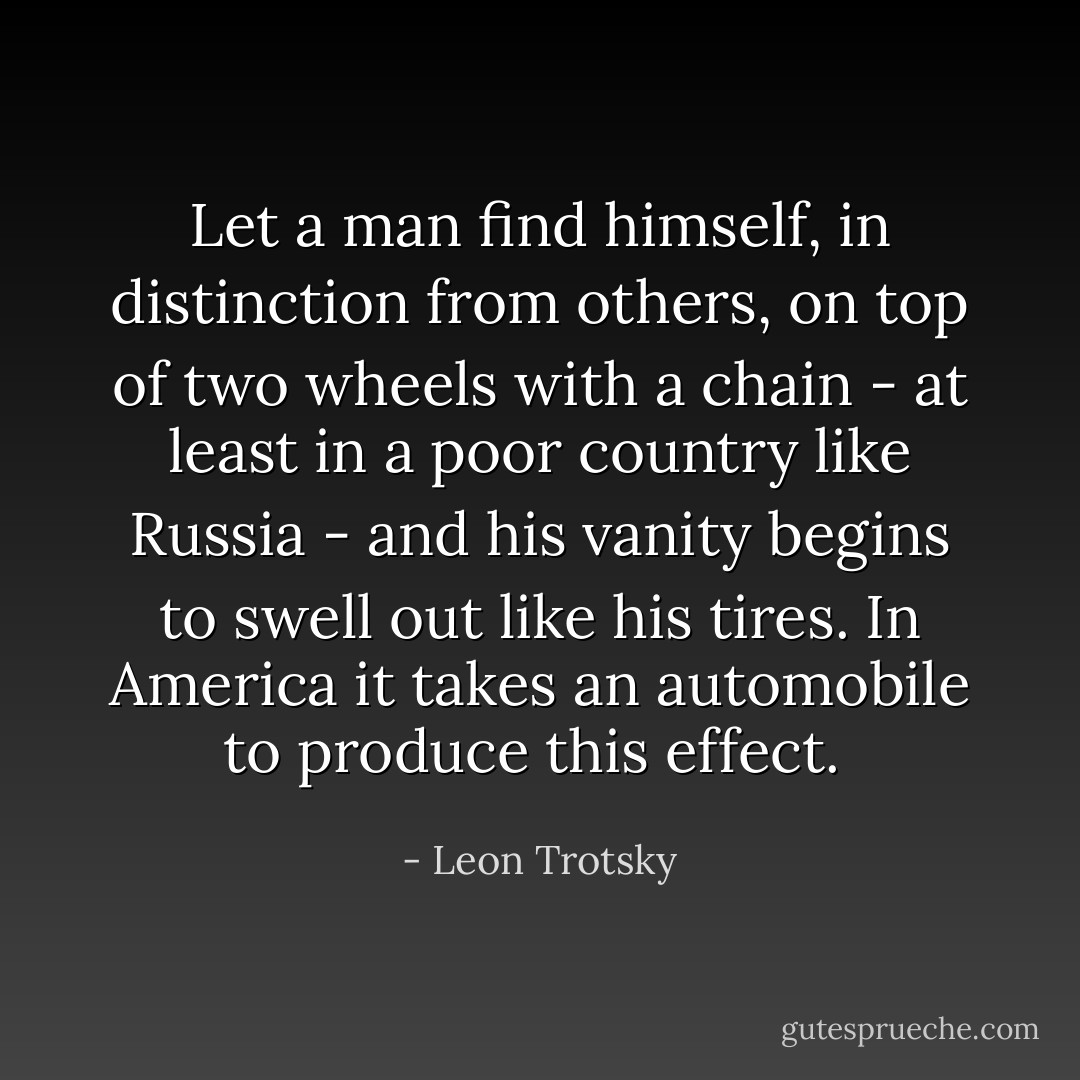 Let a man find himself, in distinction from others, on top of two wheels with a chain - at least in a poor country like Russia - and his vanity begins to swell out like his tires. In America it takes an automobile to produce this effect.  - Leon Trotsky