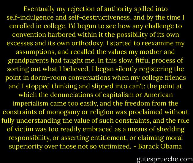 Eventually my rejection of authority spilled into self-indulgence and self-destructiveness, and by the time I enrolled in college, I'd begun to see how any challenge to convention harbored within it the possibility of its own excesses and its own orthodoxy. I started to reexamine my assumptions, and recalled the values my mother and grandparents had taught me. In this slow, fitful process of sorting out what I believed, I began silently registering the point in dorm-room conversations when my college friends and I stopped thinking and slipped into can't: the point at which the denunciations of capitalism or American imperialism came too easily, and the freedom from the constraints of monogamy or religion was proclaimed without fully understanding the value of such constraints, and the role of victim was too readily embraced as a means of shedding responsibility, or asserting entitlement, or claiming moral superiority over those not so victimized. - Barack Obama