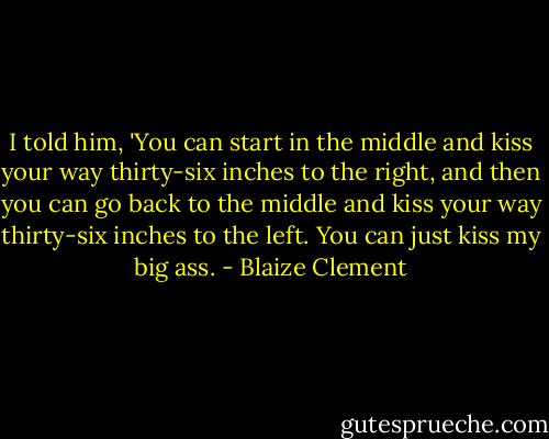 I told him, 'You can start in the middle and kiss your way thirty-six inches to the right, and then you can go back to the middle and kiss your way thirty-six inches to the left. You can just kiss my big ass. - Blaize Clement
