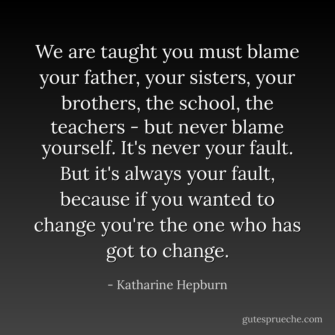 We are taught you must blame your father, your sisters, your brothers, the school, the teachers - but never blame yourself. It's never your fault. But it's always your fault, because if you wanted to change you're the one who has got to change. - Katharine Hepburn