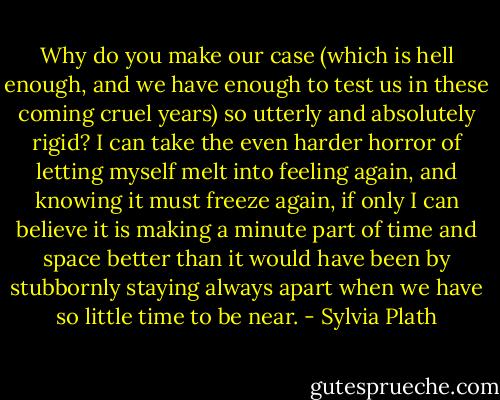 Why do you make our case (which is hell enough, and we have enough to test us in these coming cruel years) so utterly and absolutely rigid? I can take the even harder horror of letting myself melt into feeling again, and knowing it must freeze again, if only I can believe it is making a minute part of time and space better than it would have been by stubbornly staying always apart when we have so little time to be near. - Sylvia Plath